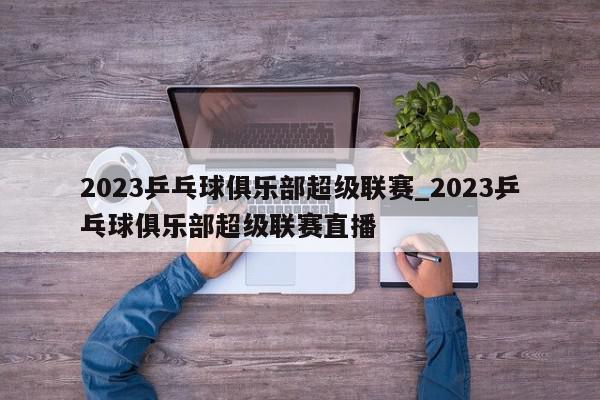 2023乒乓球俱乐部超级联赛_2023乒乓球俱乐部超级联赛直播