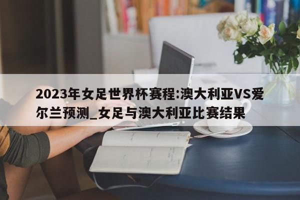 2023年女足世界杯赛程:澳大利亚VS爱尔兰预测_女足与澳大利亚比赛结果