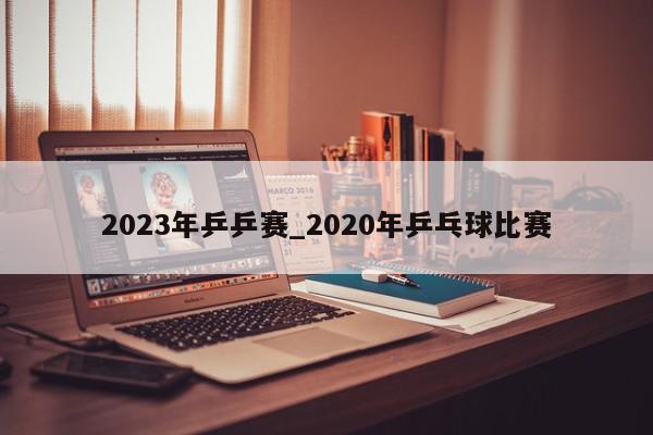 2023年乒乒赛_2020年乒乓球比赛