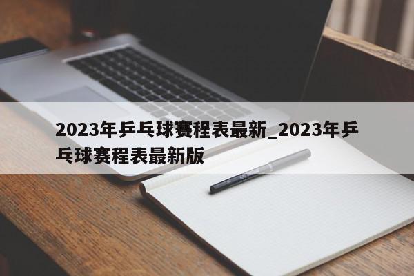 2023年乒乓球赛程表最新_2023年乒乓球赛程表最新版