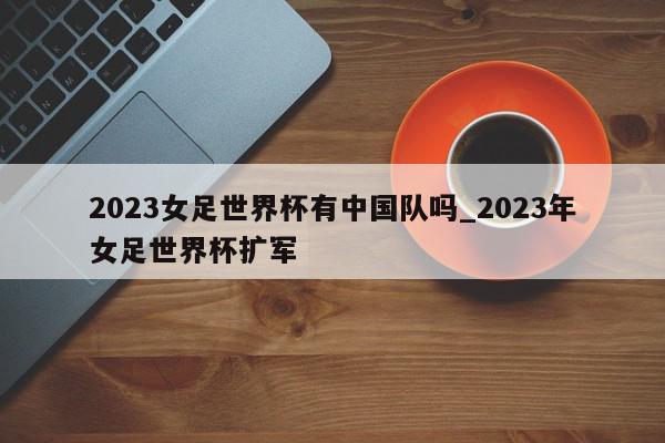 2023女足世界杯有中国队吗_2023年女足世界杯扩军