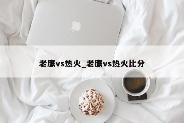 老鹰vs热火_老鹰vs热火比分