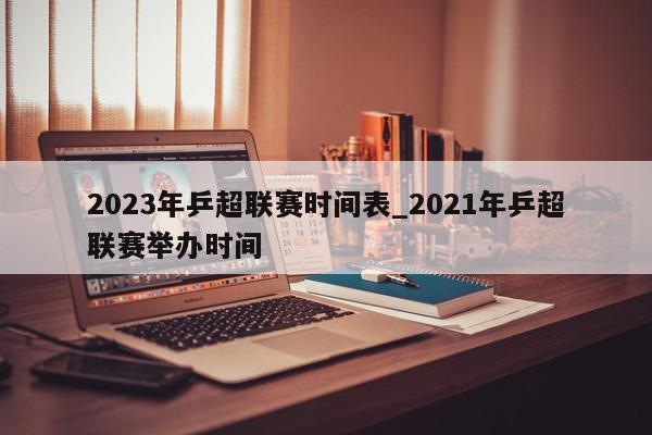 2023年乒超联赛时间表_2021年乒超联赛举办时间