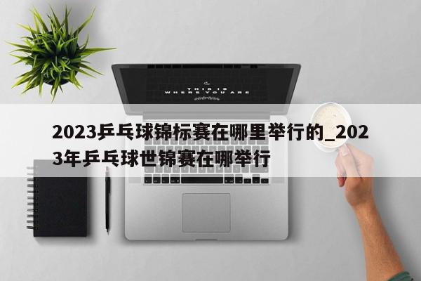 2023乒乓球锦标赛在哪里举行的_2023年乒乓球世锦赛在哪举行