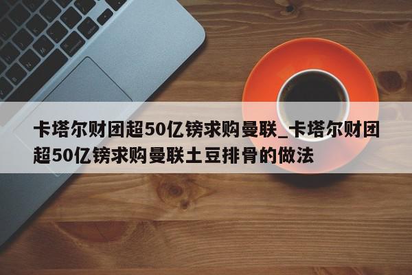 卡塔尔财团超50亿镑求购曼联_卡塔尔财团超50亿镑求购曼联土豆排骨的做法