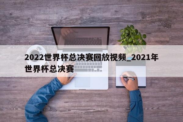 2022世界杯总决赛回放视频_2021年世界杯总决赛