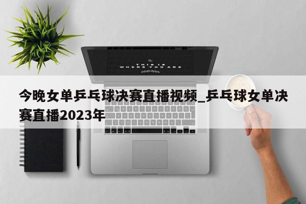 今晚女单乒乓球决赛直播视频_乒乓球女单决赛直播2023年