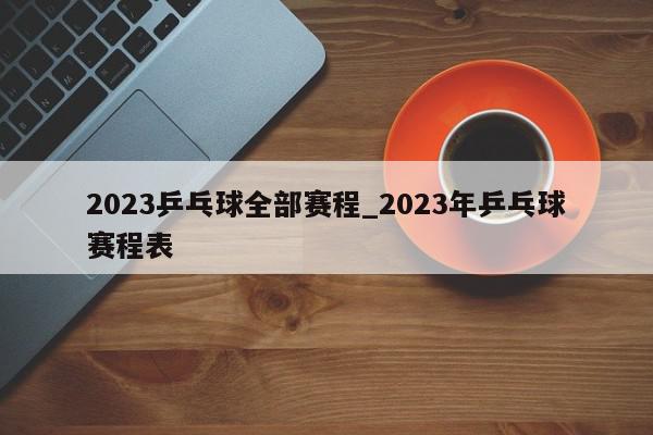 2023乒乓球全部赛程_2023年乒乓球赛程表