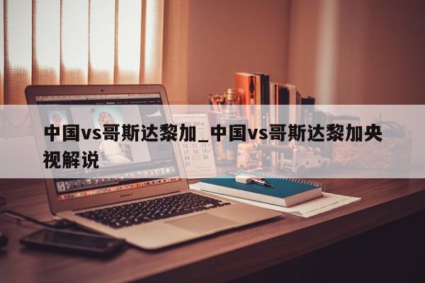 中国vs哥斯达黎加_中国vs哥斯达黎加央视解说