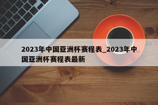 2023年中国亚洲杯赛程表_2023年中国亚洲杯赛程表最新