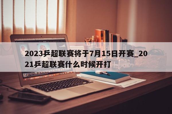 2023乒超联赛将于7月15日开赛_2021乒超联赛什么时候开打