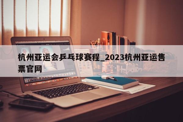 杭州亚运会乒乓球赛程_2023杭州亚运售票官网