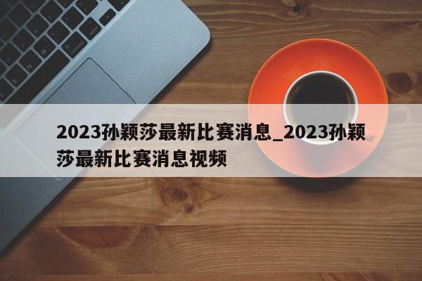 2023孙颖莎最新比赛消息_2023孙颖莎最新比赛消息视频