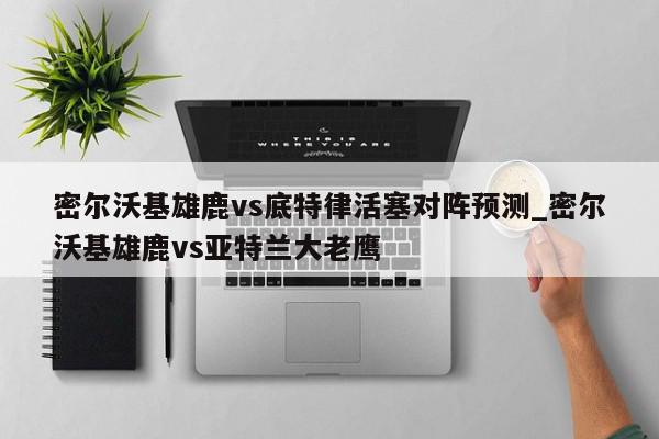 密尔沃基雄鹿vs底特律活塞对阵预测_密尔沃基雄鹿vs亚特兰大老鹰