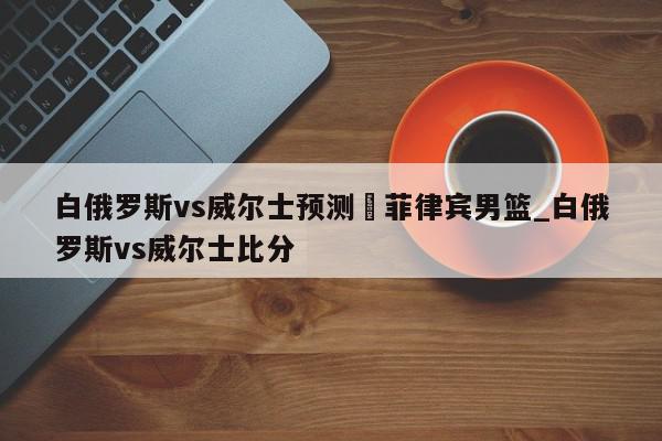 白俄罗斯vs威尔士预测	菲律宾男篮_白俄罗斯vs威尔士比分