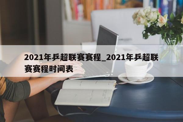 2021年乒超联赛赛程_2021年乒超联赛赛程时间表