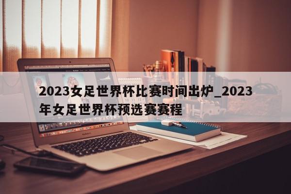 2023女足世界杯比赛时间出炉_2023年女足世界杯预选赛赛程