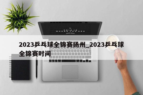 2023乒乓球全锦赛扬州_2023乒乓球全锦赛时间