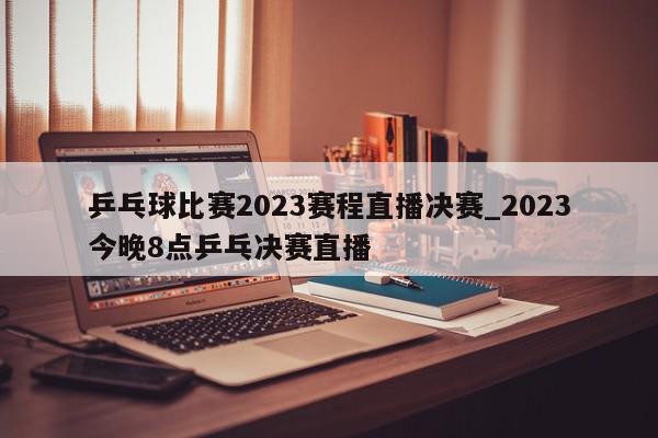 乒乓球比赛2023赛程直播决赛_2023今晚8点乒乓决赛直播