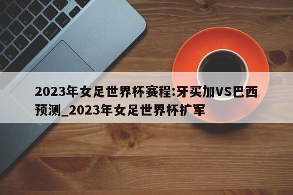 2023年女足世界杯赛程:牙买加VS巴西预测_2023年女足世界杯扩军