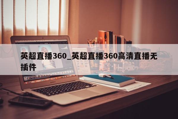 英超直播360_英超直播360高清直播无插件