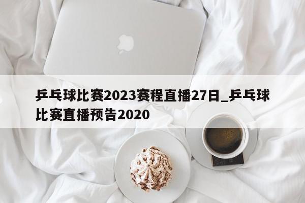 乒乓球比赛2023赛程直播27日_乒乓球比赛直播预告2020