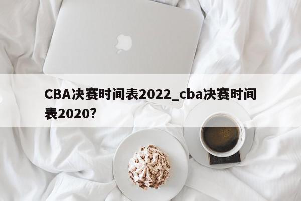 CBA决赛时间表2022_cba决赛时间表2020?