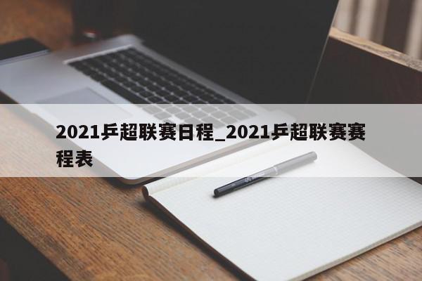 2021乒超联赛日程_2021乒超联赛赛程表