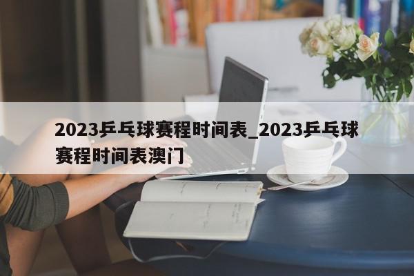 2023乒乓球赛程时间表_2023乒乓球赛程时间表澳门