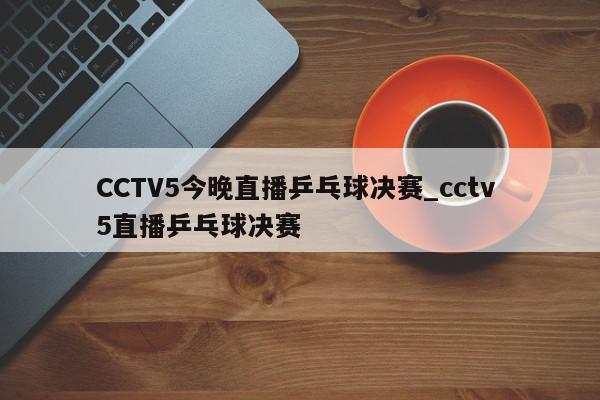 CCTV5今晚直播乒乓球决赛_cctv 5直播乒乓球决赛