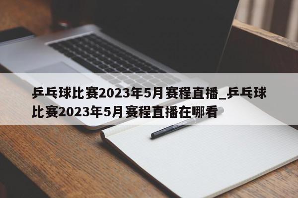 乒乓球比赛2023年5月赛程直播_乒乓球比赛2023年5月赛程直播在哪看