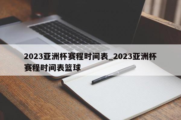 2023亚洲杯赛程时间表_2023亚洲杯赛程时间表篮球