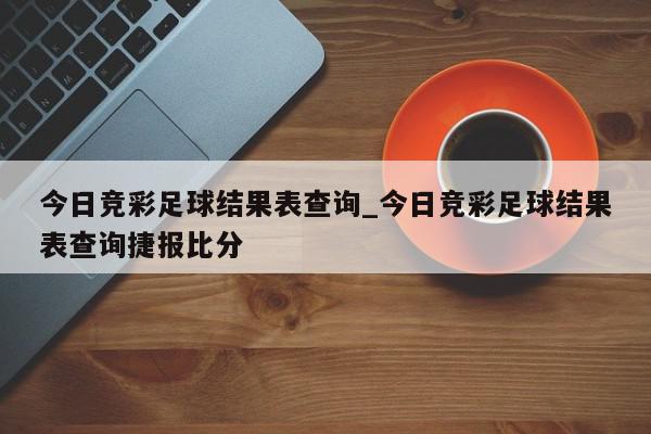 今日竞彩足球结果表查询_今日竞彩足球结果表查询捷报比分