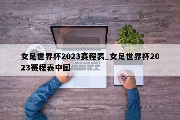 女足世界杯2023赛程表_女足世界杯2023赛程表中国