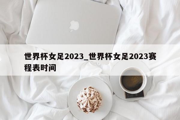 世界杯女足2023_世界杯女足2023赛程表时间