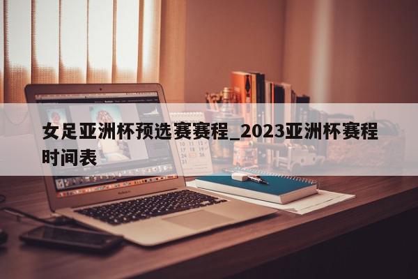 女足亚洲杯预选赛赛程_2023亚洲杯赛程时间表