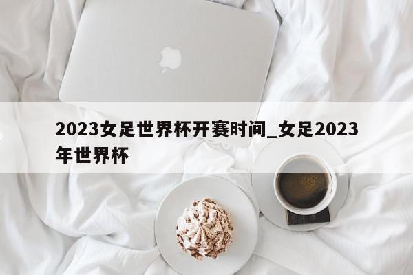 2023女足世界杯开赛时间_女足2023年世界杯