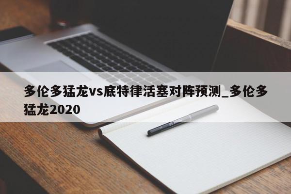 多伦多猛龙vs底特律活塞对阵预测_多伦多猛龙2020