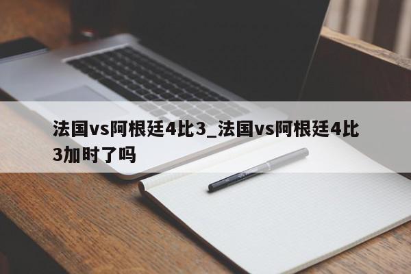 法国vs阿根廷4比3_法国vs阿根廷4比3加时了吗