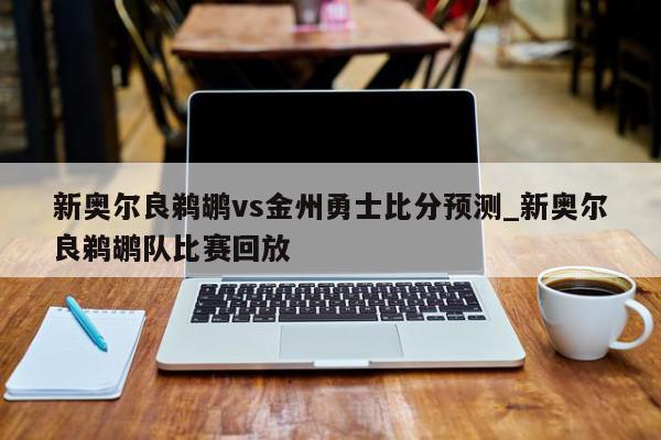 新奥尔良鹈鹕vs金州勇士比分预测_新奥尔良鹈鹕队比赛回放