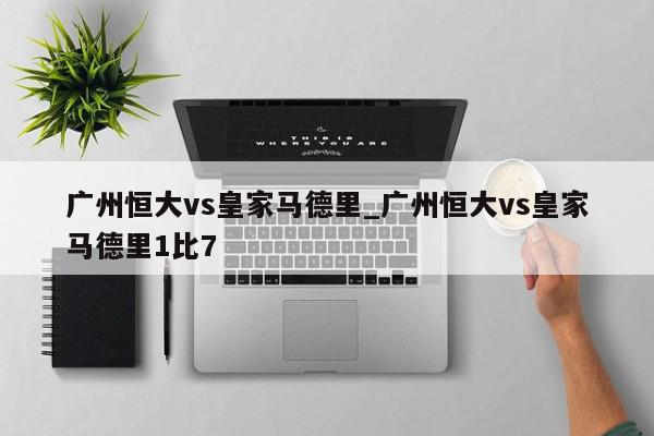 广州恒大vs皇家马德里_广州恒大vs皇家马德里1比7