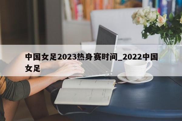 中国女足2023热身赛时间_2022中国女足