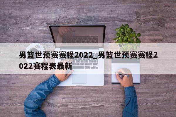 男篮世预赛赛程2022_男篮世预赛赛程2022赛程表最新