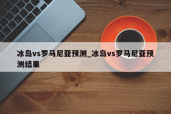 冰岛vs罗马尼亚预测_冰岛vs罗马尼亚预测结果