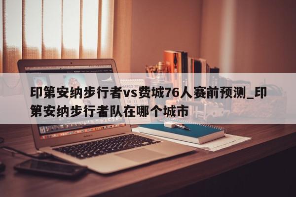 印第安纳步行者vs费城76人赛前预测_印第安纳步行者队在哪个城市