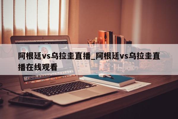 阿根廷vs乌拉圭直播_阿根廷vs乌拉圭直播在线观看