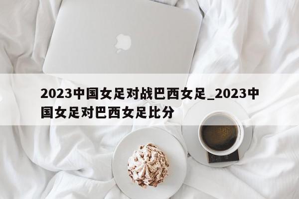 2023中国女足对战巴西女足_2023中国女足对巴西女足比分