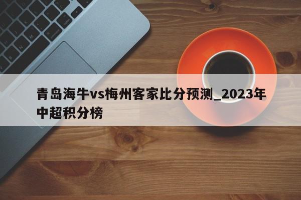 青岛海牛vs梅州客家比分预测_2023年中超积分榜