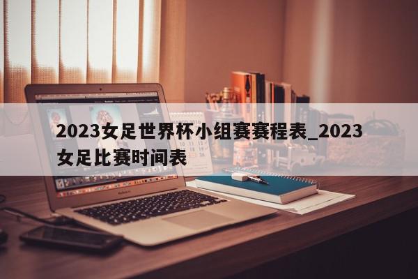 2023女足世界杯小组赛赛程表_2023女足比赛时间表