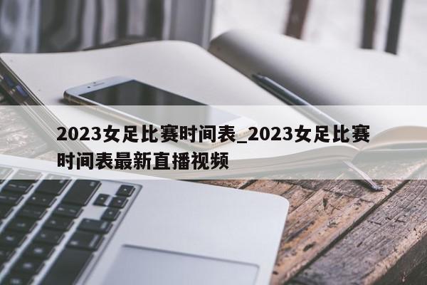 2023女足比赛时间表_2023女足比赛时间表最新直播视频